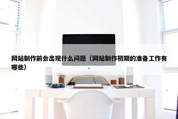 网站制作前会出现什么问题（网站制作初期的准备工作有哪些）