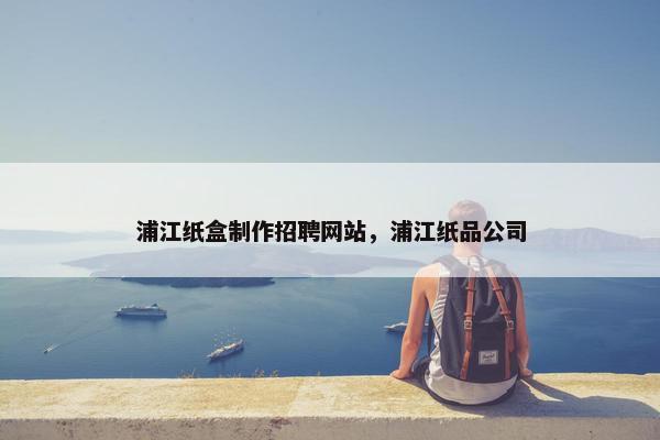 浦江纸盒制作招聘网站，浦江纸品公司