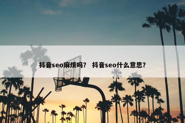 抖音seo麻烦吗？ 抖音seo什么意思？
