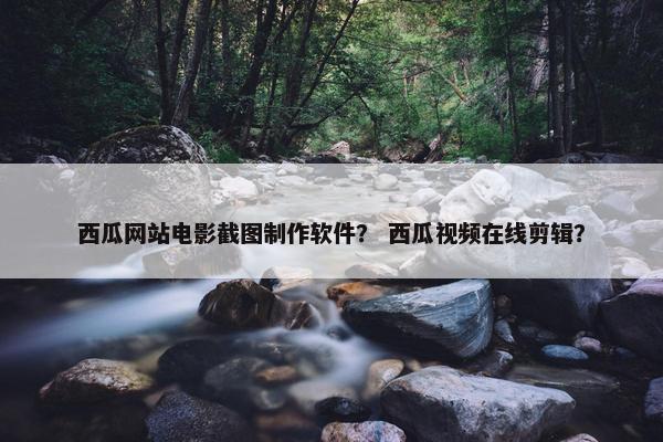 西瓜网站电影截图制作软件？ 西瓜视频在线剪辑？