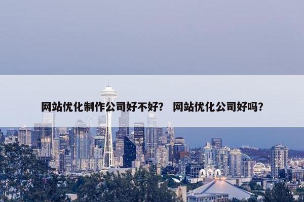 网站优化制作公司好不好？ 网站优化公司好吗？