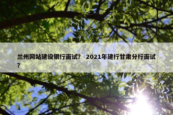 兰州网站建设银行面试？ 2021年建行甘肃分行面试？