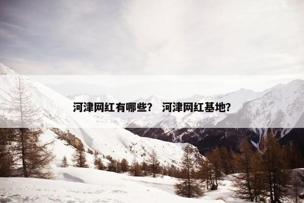 河津网红有哪些？ 河津网红基地？