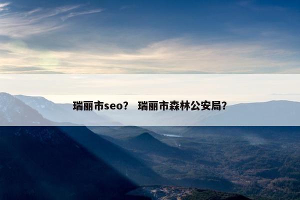 瑞丽市seo？ 瑞丽市森林公安局？