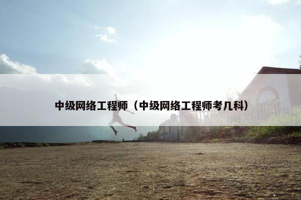 中级网络工程师（中级网络工程师考几科）