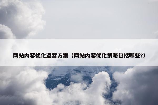 网站内容优化运营方案（网站内容优化策略包括哪些?）