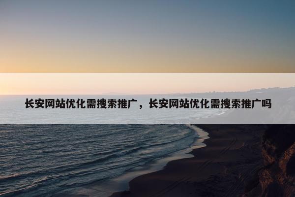长安网站优化需搜索推广，长安网站优化需搜索推广吗
