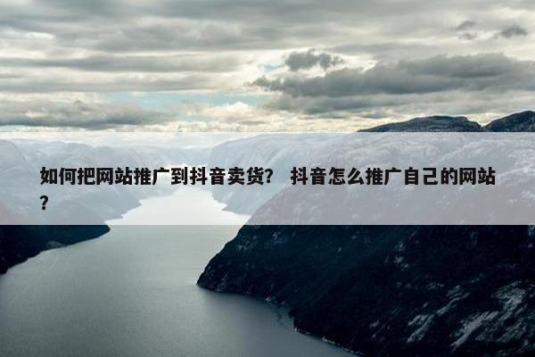 如何把网站推广到抖音卖货？ 抖音怎么推广自己的网站？