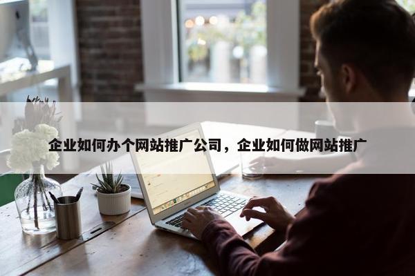 企业如何办个网站推广公司，企业如何做网站推广