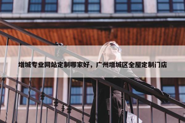 增城专业网站定制哪家好，广州增城区全屋定制门店