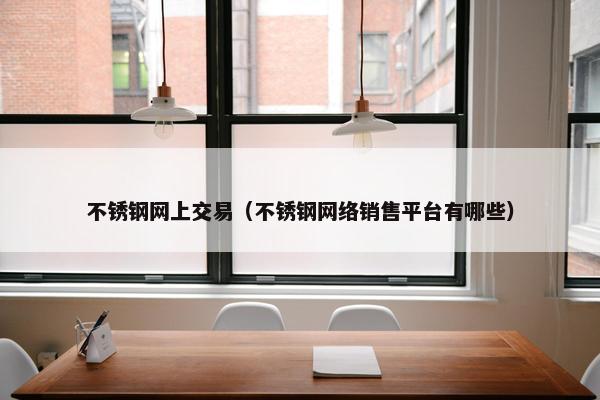 不锈钢网上交易（不锈钢网络销售平台有哪些）