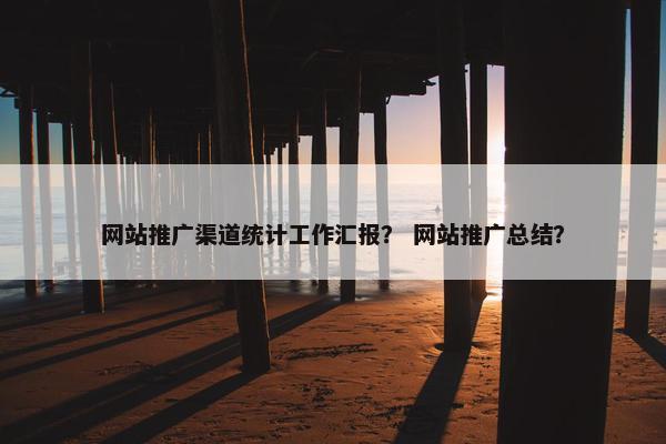 网站推广渠道统计工作汇报？ 网站推广总结？
