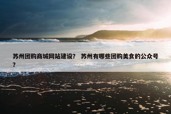 苏州团购商城网站建设？ 苏州有哪些团购美食的公众号？