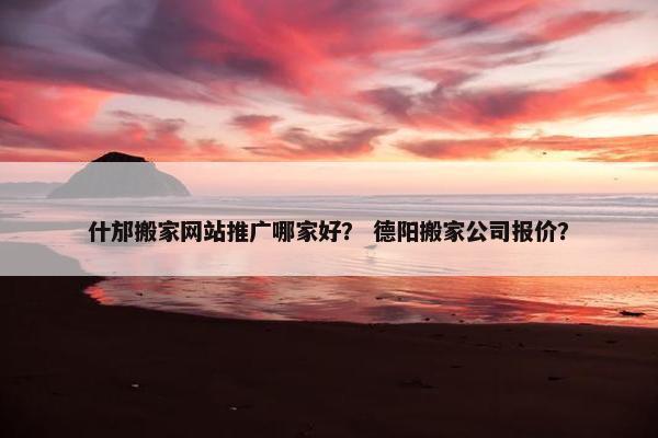 什邡搬家网站推广哪家好？ 德阳搬家公司报价？