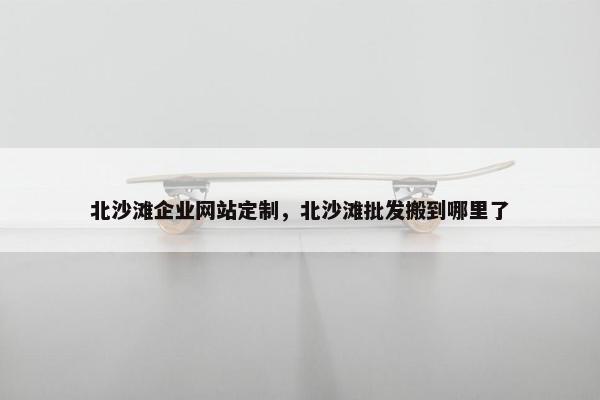 北沙滩企业网站定制，北沙滩批发搬到哪里了
