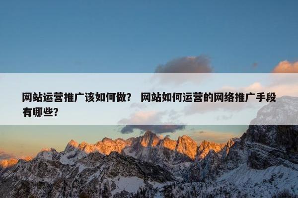 网站运营推广该如何做？ 网站如何运营的网络推广手段有哪些？