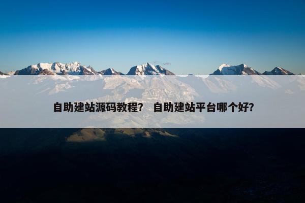自助建站源码教程？ 自助建站平台哪个好？