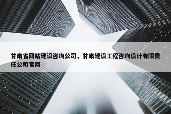 甘肃省网站建设咨询公司，甘肃建设工程咨询设计有限责任公司官网