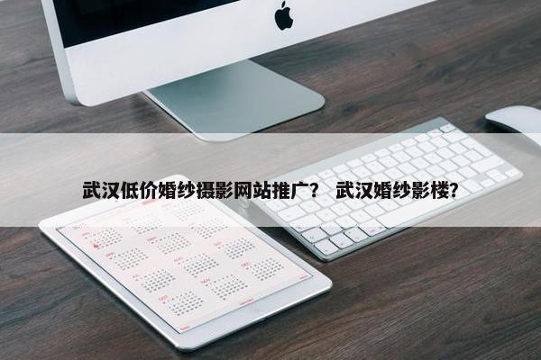 武汉低价婚纱摄影网站推广？ 武汉婚纱影楼？