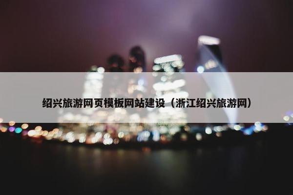 绍兴旅游网页模板网站建设（浙江绍兴旅游网）