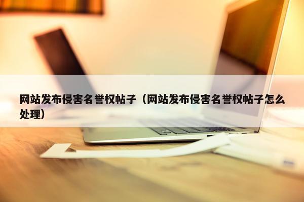 网站发布侵害名誉权帖子（网站发布侵害名誉权帖子怎么处理）
