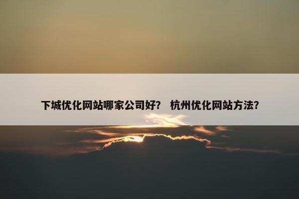 下城优化网站哪家公司好？ 杭州优化网站方法？