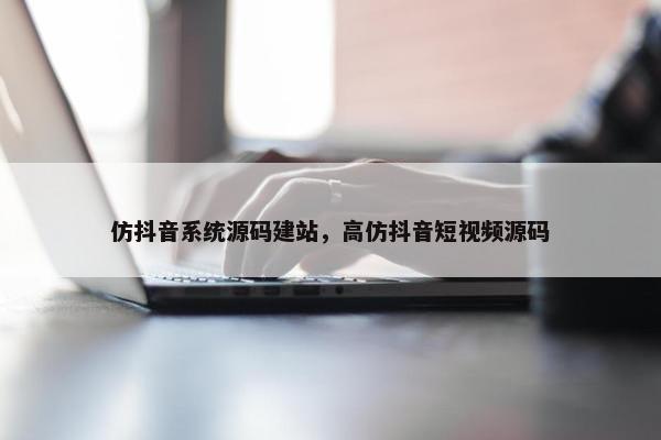 仿抖音系统源码建站，高仿抖音短视频源码