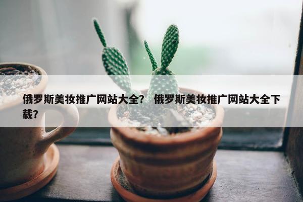 俄罗斯美妆推广网站大全？ 俄罗斯美妆推广网站大全下载？