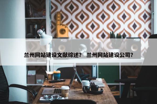 兰州网站建设文献综述？ 兰州网站建设公司？