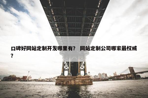 口碑好网站定制开发哪里有？ 网站定制公司哪家最权威？