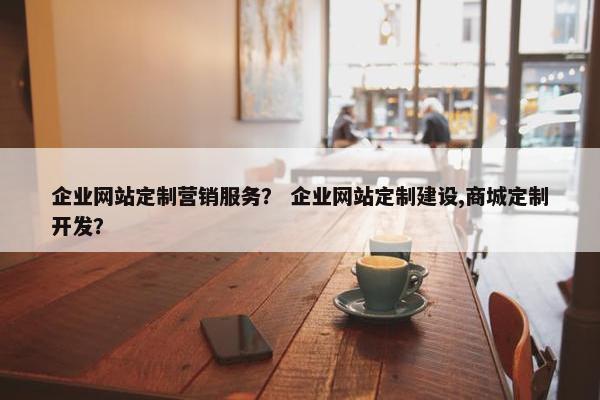 企业网站定制营销服务？ 企业网站定制建设,商城定制开发？