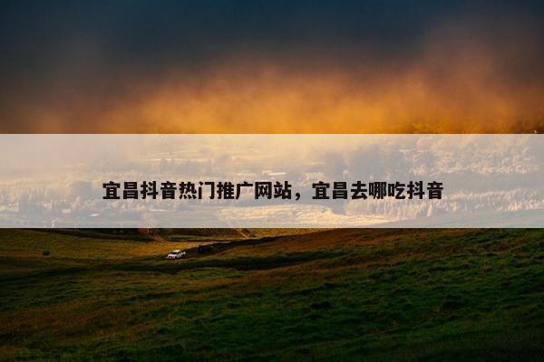 宜昌抖音热门推广网站，宜昌去哪吃抖音