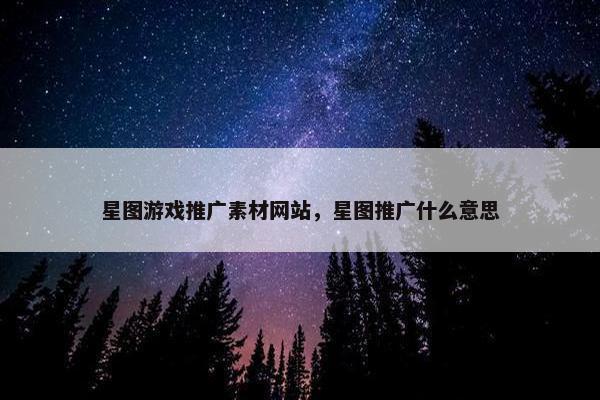 星图游戏推广素材网站，星图推广什么意思