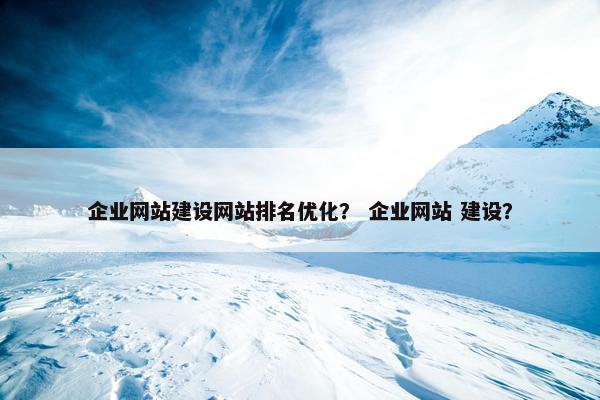 企业网站建设网站排名优化？ 企业网站 建设？