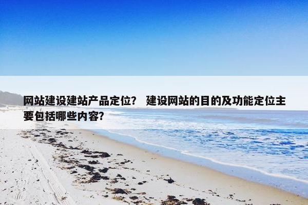 网站建设建站产品定位？ 建设网站的目的及功能定位主要包括哪些内容？