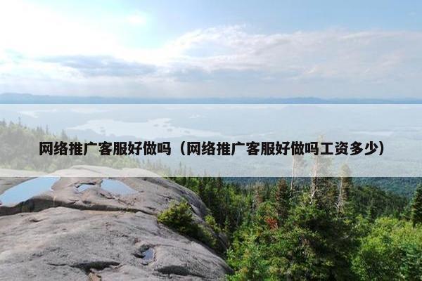 网络推广客服好做吗（网络推广客服好做吗工资多少）