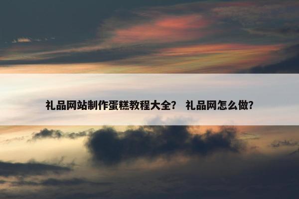 礼品网站制作蛋糕教程大全？ 礼品网怎么做？
