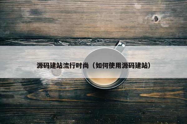源码建站流行时尚（如何使用源码建站）