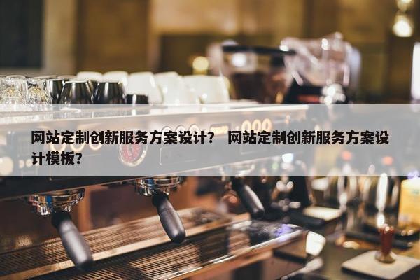 网站定制创新服务方案设计？ 网站定制创新服务方案设计模板？