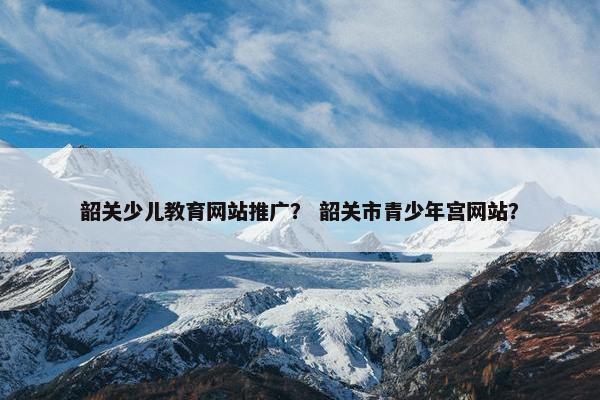 韶关少儿教育网站推广？ 韶关市青少年宫网站？