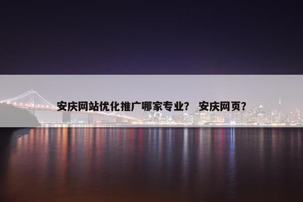 安庆网站优化推广哪家专业？ 安庆网页？