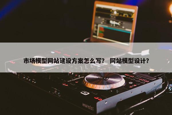 市场模型网站建设方案怎么写？ 网站模型设计？