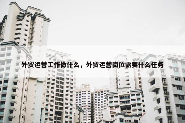 外贸运营工作做什么，外贸运营岗位需要什么任务