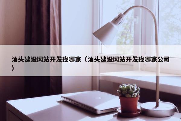 汕头建设网站开发找哪家（汕头建设网站开发找哪家公司）