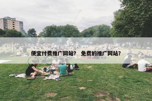 便宜付费推广网站？ 免费的推广网站？