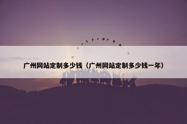 广州网站定制多少钱（广州网站定制多少钱一年）