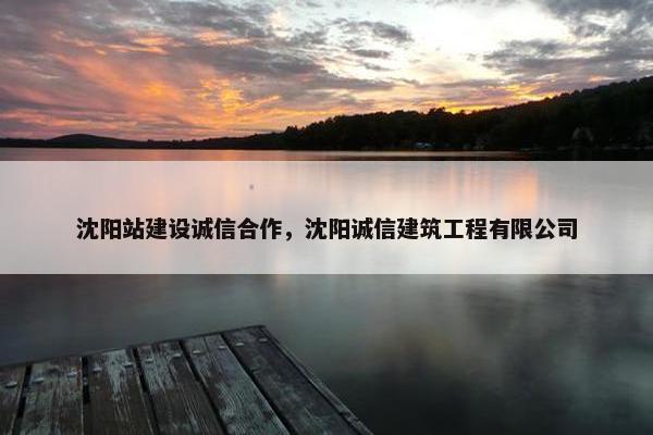 沈阳站建设诚信合作，沈阳诚信建筑工程有限公司