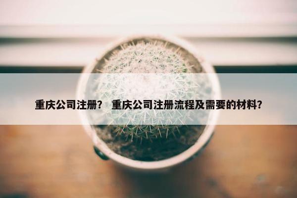 重庆公司注册？ 重庆公司注册流程及需要的材料？