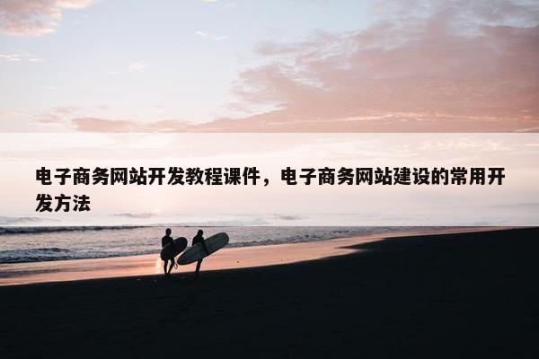 电子商务网站开发教程课件，电子商务网站建设的常用开发方法
