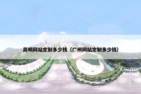 高明网站定制多少钱（广州网站定制多少钱）